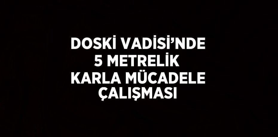 DOSKİ VADİSİ’NDE 5 METRELİK KARLA MÜCADELE ÇALIŞMASI