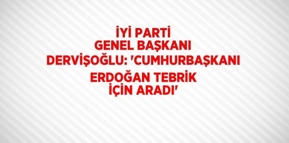 İYİ PARTİ GENEL BAŞKANI DERVİŞOĞLU: 'CUMHURBAŞKANI ERDOĞAN TEBRİK İÇİN ARADI'