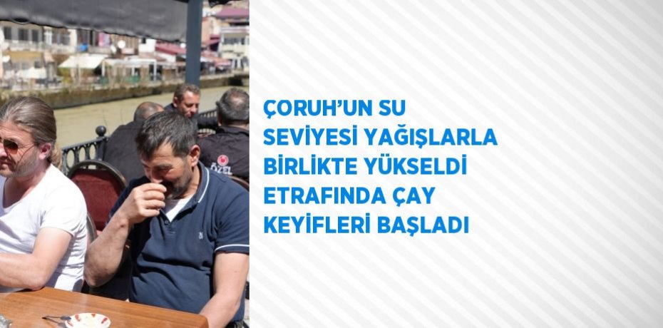 ÇORUH’UN SU SEVİYESİ YAĞIŞLARLA BİRLİKTE YÜKSELDİ ETRAFINDA ÇAY KEYİFLERİ BAŞLADI