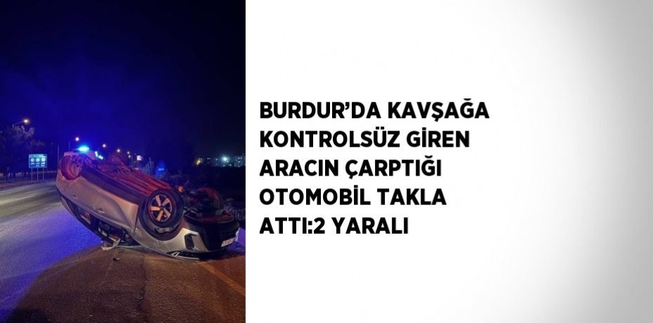 BURDUR’DA KAVŞAĞA KONTROLSÜZ GİREN ARACIN ÇARPTIĞI OTOMOBİL TAKLA ATTI:2 YARALI