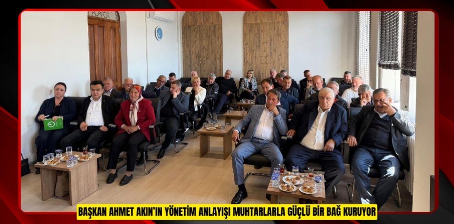 BAŞKAN AHMET AKIN’IN YÖNETİM ANLAYIŞI MUHTARLARLA GÜÇLÜ BİR BAĞ KURUYOR