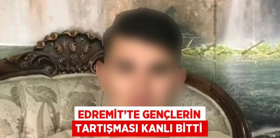 EDREMİT’TE GENÇLERİN TARTIŞMASI KANLI BİTTİ