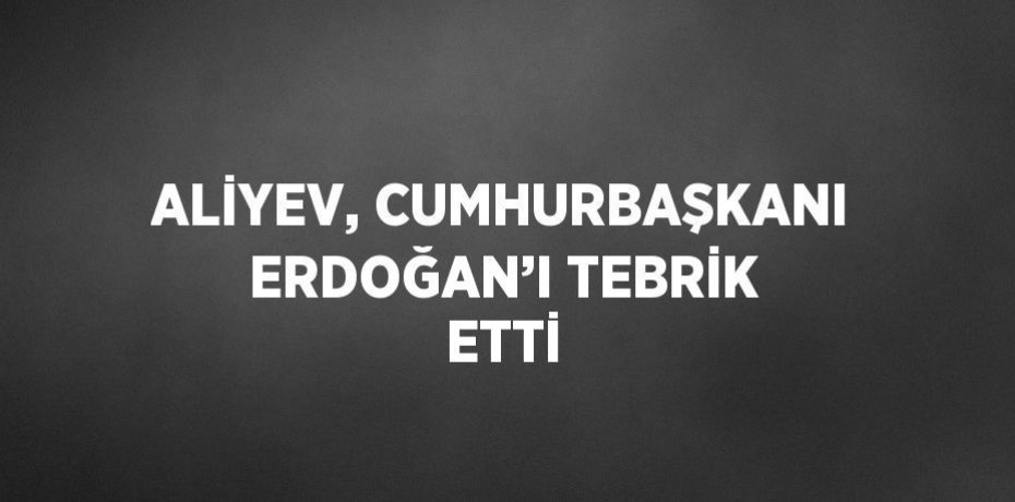 ALİYEV, CUMHURBAŞKANI ERDOĞAN’I TEBRİK ETTİ