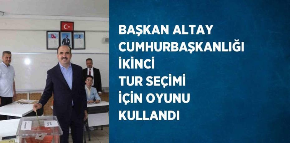BAŞKAN ALTAY CUMHURBAŞKANLIĞI İKİNCİ TUR SEÇİMİ İÇİN OYUNU KULLANDI