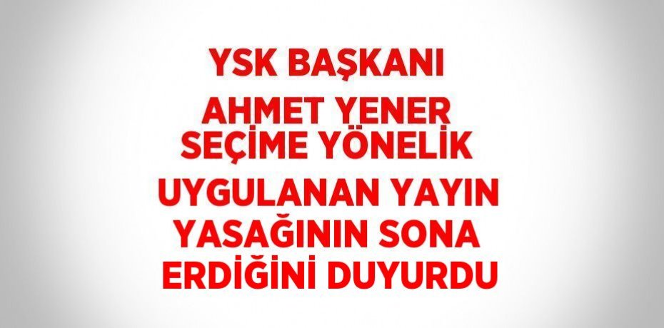 YSK BAŞKANI AHMET YENER SEÇİME YÖNELİK UYGULANAN YAYIN YASAĞININ SONA ERDİĞİNİ DUYURDU