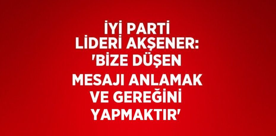 İYİ PARTİ LİDERİ AKŞENER: 'BİZE DÜŞEN MESAJI ANLAMAK VE GEREĞİNİ YAPMAKTIR'