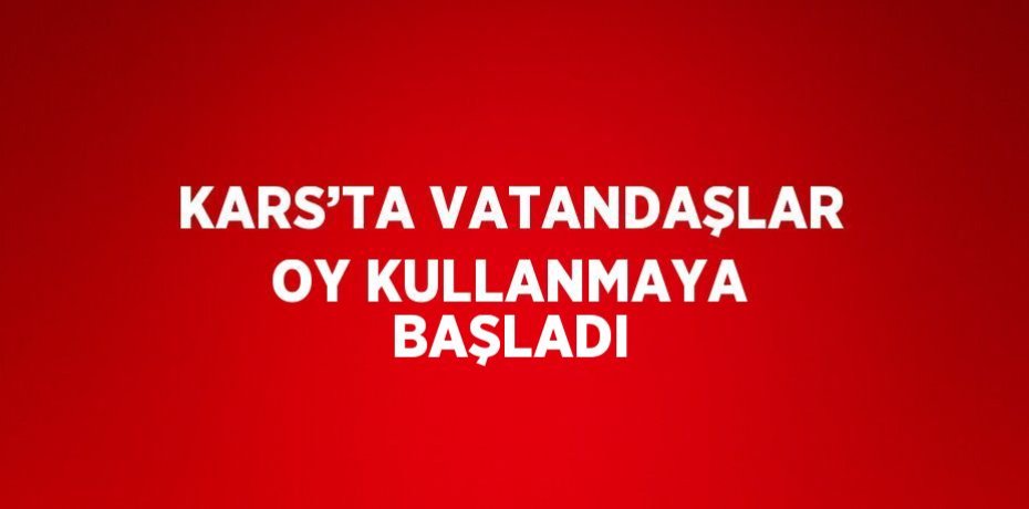 KARS’TA VATANDAŞLAR OY KULLANMAYA BAŞLADI