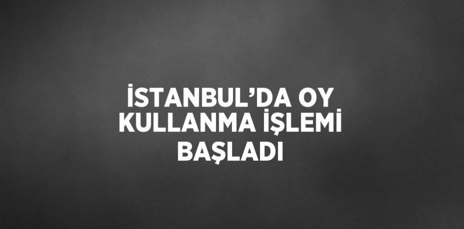 İSTANBUL’DA OY KULLANMA İŞLEMİ BAŞLADI