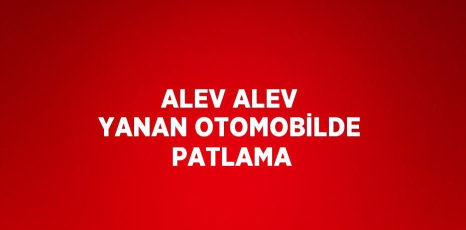 ALEV ALEV YANAN OTOMOBİLDE PATLAMA
