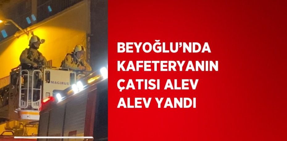 BEYOĞLU’NDA KAFETERYANIN ÇATISI ALEV ALEV YANDI