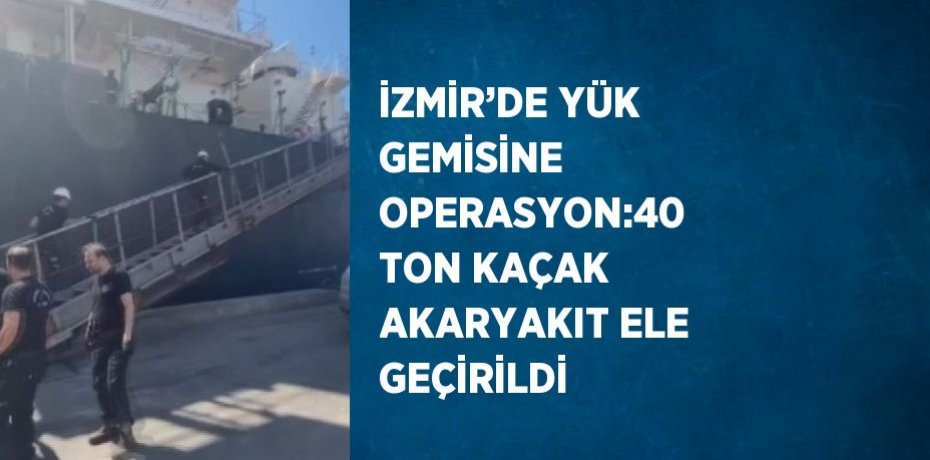 İZMİR’DE YÜK GEMİSİNE OPERASYON:40 TON KAÇAK AKARYAKIT ELE GEÇİRİLDİ