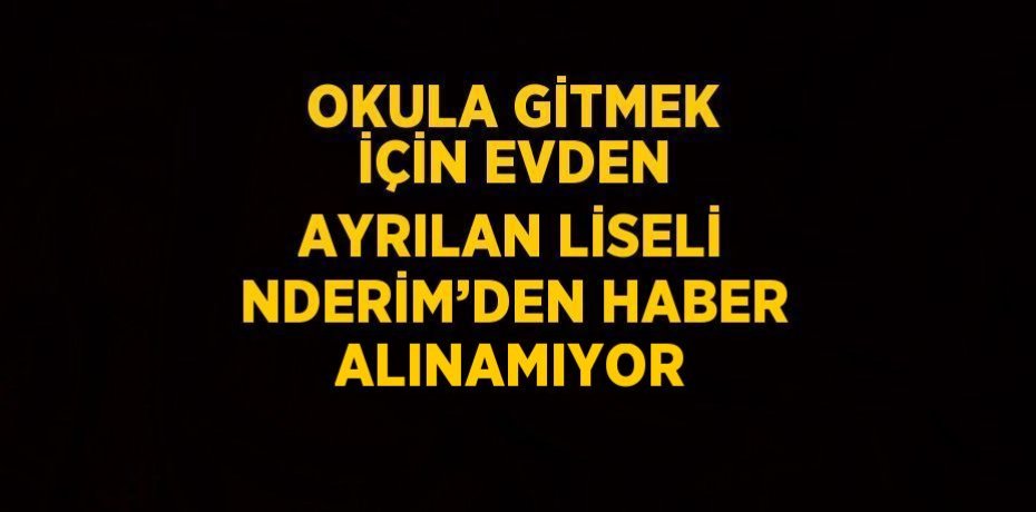 OKULA GİTMEK İÇİN EVDEN AYRILAN LİSELİ NDERİM’DEN HABER ALINAMIYOR