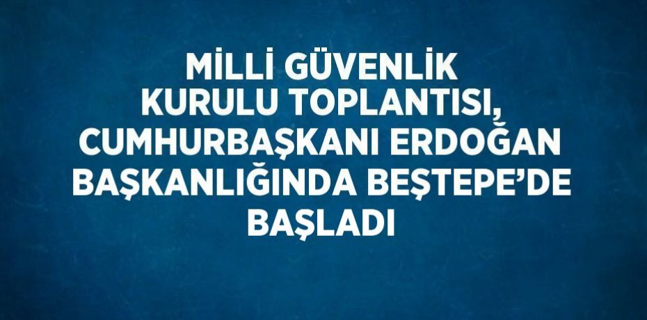 MİLLİ GÜVENLİK KURULU TOPLANTISI, CUMHURBAŞKANI ERDOĞAN BAŞKANLIĞINDA BEŞTEPE’DE BAŞLADI