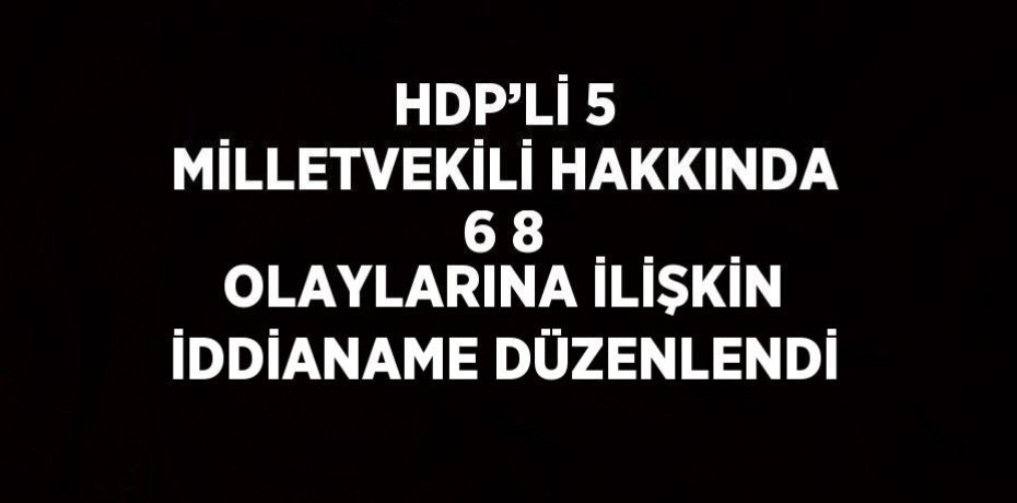 HDP’Lİ 5 MİLLETVEKİLİ HAKKINDA 6 8 OLAYLARINA İLİŞKİN İDDİANAME DÜZENLENDİ