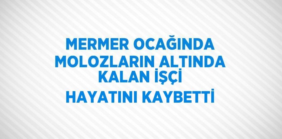 MERMER OCAĞINDA MOLOZLARIN ALTINDA KALAN İŞÇİ HAYATINI KAYBETTİ