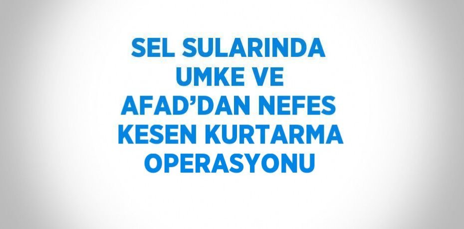SEL SULARINDA UMKE VE AFAD’DAN NEFES KESEN KURTARMA OPERASYONU