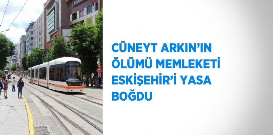 CÜNEYT ARKIN’IN ÖLÜMÜ MEMLEKETİ ESKİŞEHİR’İ YASA BOĞDU