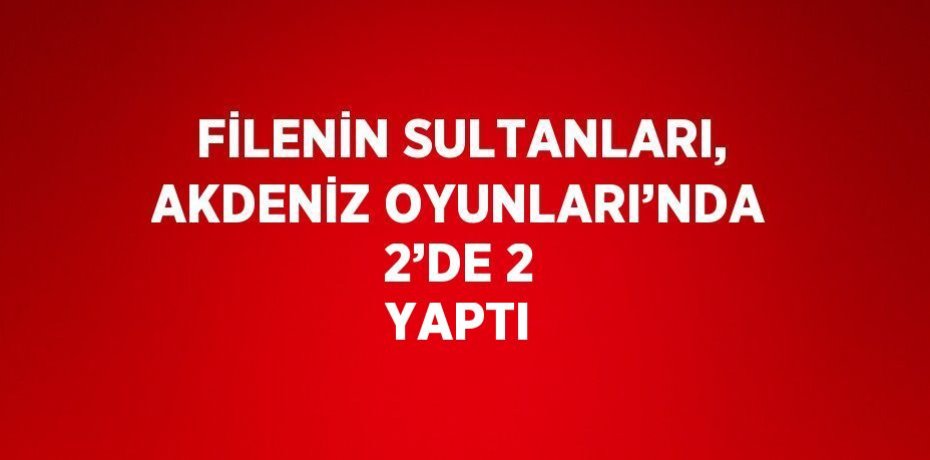 FİLENİN SULTANLARI, AKDENİZ OYUNLARI’NDA 2’DE 2 YAPTI