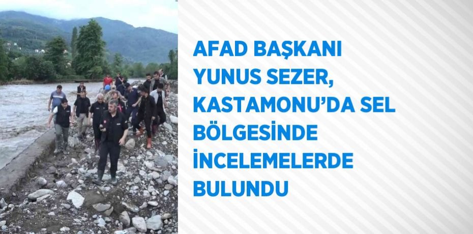 AFAD BAŞKANI YUNUS SEZER, KASTAMONU’DA SEL BÖLGESİNDE İNCELEMELERDE BULUNDU