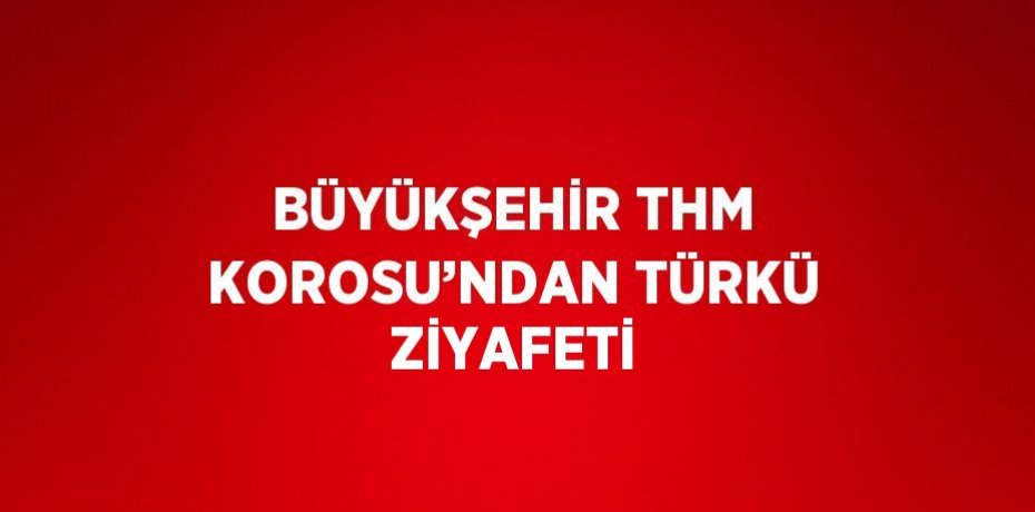 BÜYÜKŞEHİR THM KOROSU’NDAN TÜRKÜ ZİYAFETİ