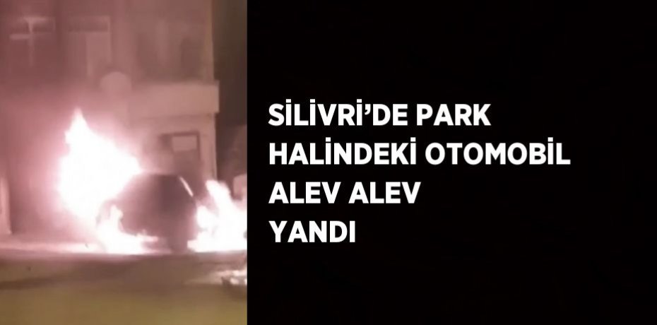 SİLİVRİ’DE PARK HALİNDEKİ OTOMOBİL ALEV ALEV YANDI