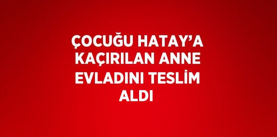 ÇOCUĞU HATAY’A KAÇIRILAN ANNE EVLADINI TESLİM ALDI