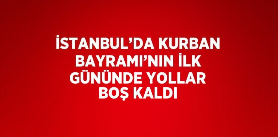 İSTANBUL’DA KURBAN BAYRAMI’NIN İLK GÜNÜNDE YOLLAR BOŞ KALDI