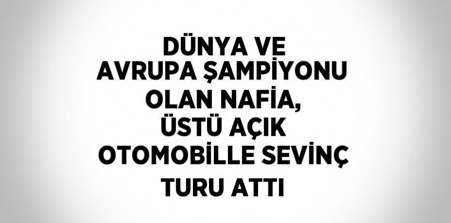 DÜNYA VE AVRUPA ŞAMPİYONU OLAN NAFİA, ÜSTÜ AÇIK OTOMOBİLLE SEVİNÇ TURU ATTI