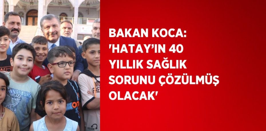 BAKAN KOCA: 'HATAY’IN 40 YILLIK SAĞLIK SORUNU ÇÖZÜLMÜŞ OLACAK'