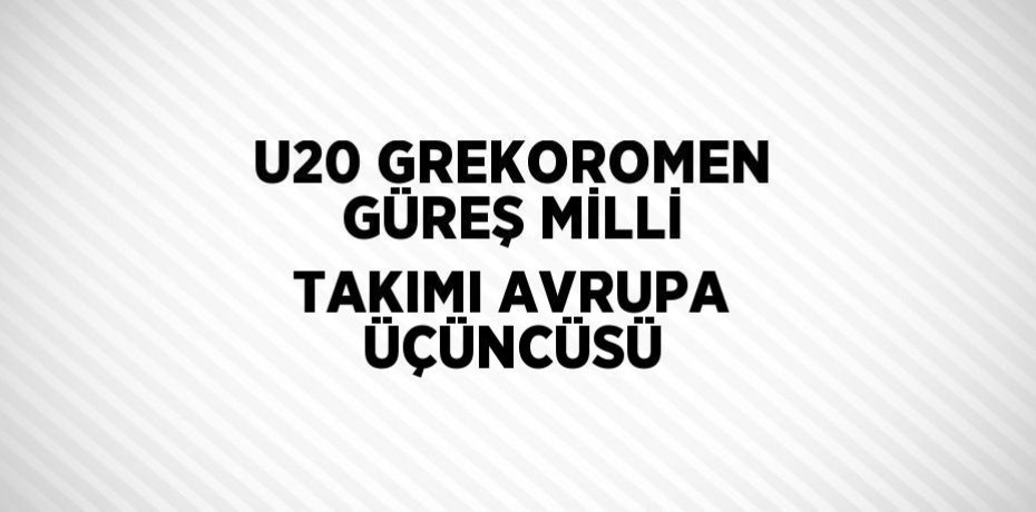 U20 GREKOROMEN GÜREŞ MİLLİ TAKIMI AVRUPA ÜÇÜNCÜSÜ