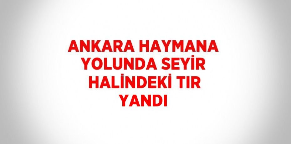 ANKARA HAYMANA YOLUNDA SEYİR HALİNDEKİ TIR YANDI