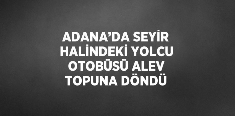 ADANA’DA SEYİR HALİNDEKİ YOLCU OTOBÜSÜ ALEV TOPUNA DÖNDÜ