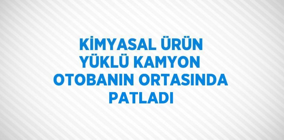 KİMYASAL ÜRÜN YÜKLÜ KAMYON OTOBANIN ORTASINDA PATLADI