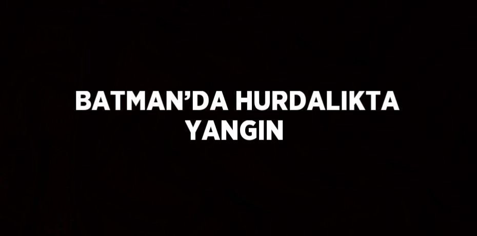 BATMAN’DA HURDALIKTA YANGIN