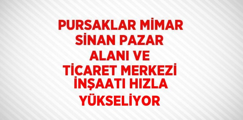 PURSAKLAR MİMAR SİNAN PAZAR ALANI VE TİCARET MERKEZİ İNŞAATI HIZLA YÜKSELİYOR