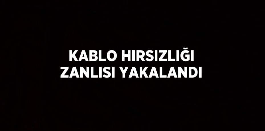 KABLO HIRSIZLIĞI ZANLISI YAKALANDI