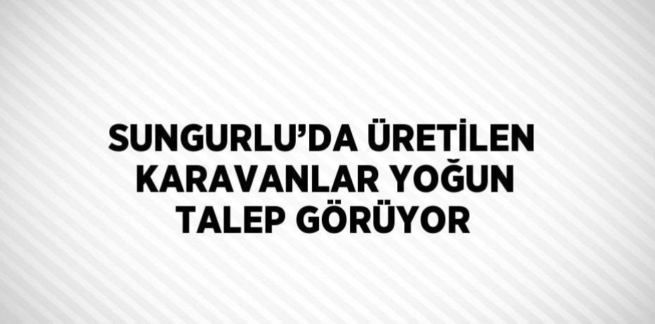 SUNGURLU’DA ÜRETİLEN KARAVANLAR YOĞUN TALEP GÖRÜYOR