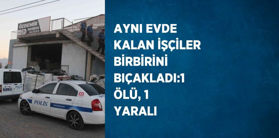 AYNI EVDE KALAN İŞÇİLER BİRBİRİNİ BIÇAKLADI:1 ÖLÜ, 1 YARALI