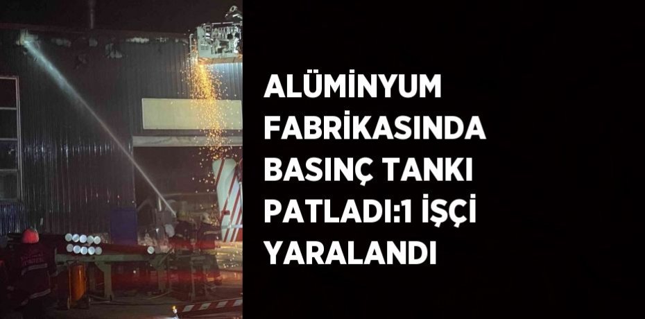 ALÜMİNYUM FABRİKASINDA BASINÇ TANKI PATLADI:1 İŞÇİ YARALANDI