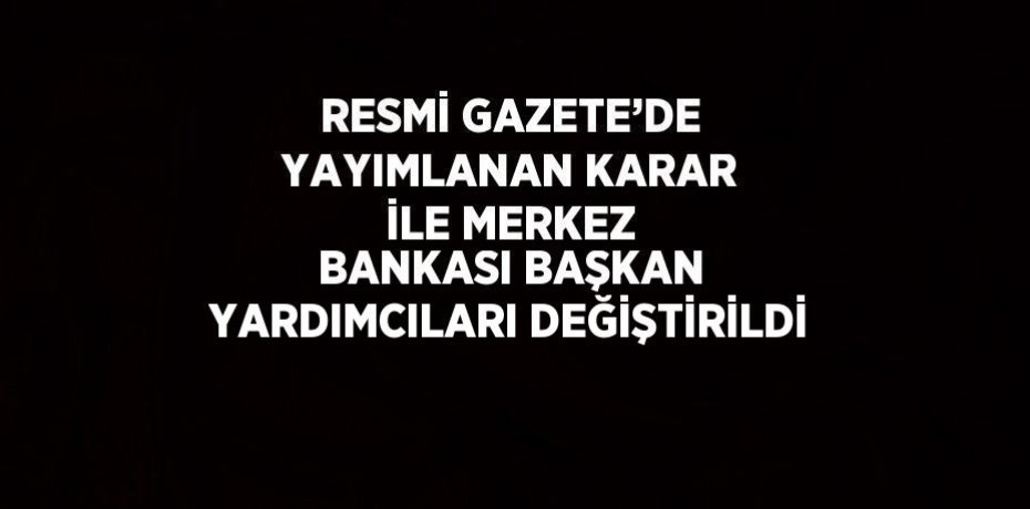 RESMİ GAZETE’DE YAYIMLANAN KARAR İLE MERKEZ BANKASI BAŞKAN YARDIMCILARI DEĞİŞTİRİLDİ