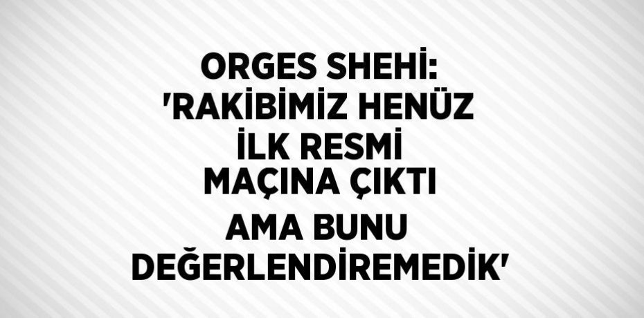 ORGES SHEHİ: 'RAKİBİMİZ HENÜZ İLK RESMİ MAÇINA ÇIKTI AMA BUNU DEĞERLENDİREMEDİK'