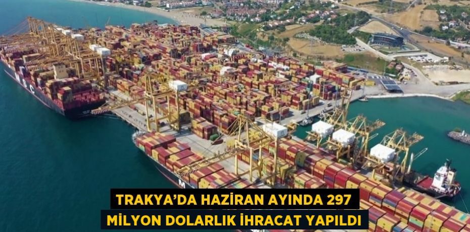 TRAKYA’DA HAZİRAN AYINDA 297 MİLYON DOLARLIK İHRACAT YAPILDI