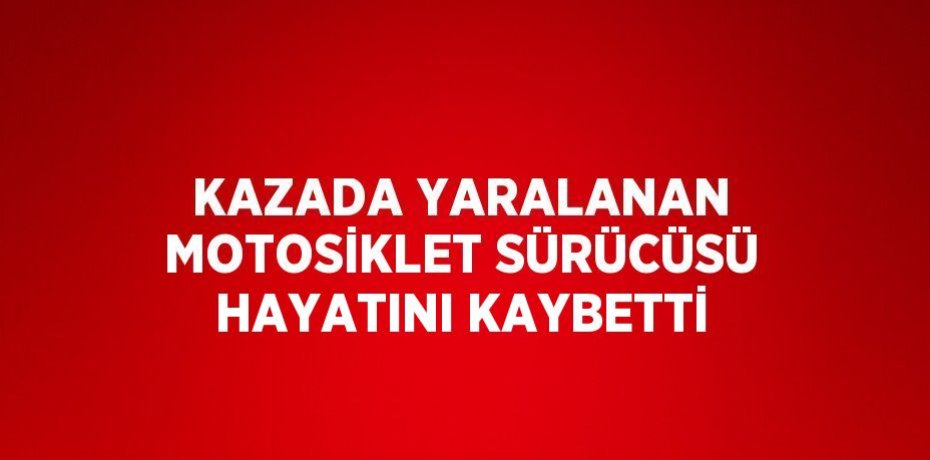 KAZADA YARALANAN MOTOSİKLET SÜRÜCÜSÜ HAYATINI KAYBETTİ