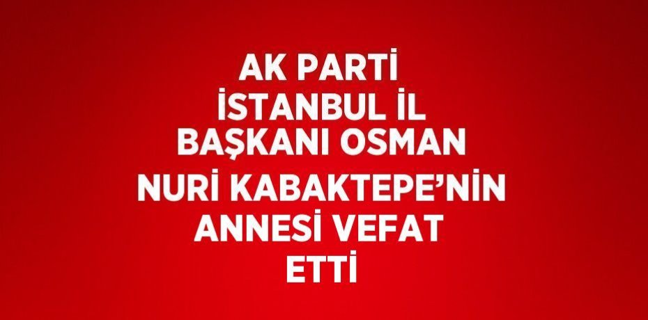 AK PARTİ İSTANBUL İL BAŞKANI OSMAN NURİ KABAKTEPE’NİN ANNESİ VEFAT ETTİ
