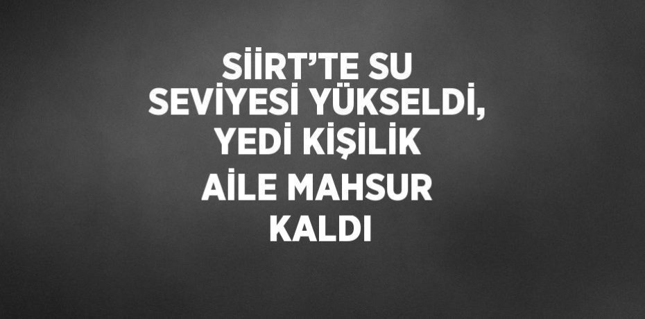 SİİRT’TE SU SEVİYESİ YÜKSELDİ, YEDİ KİŞİLİK AİLE MAHSUR KALDI