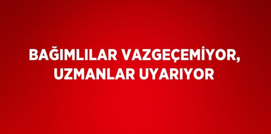BAĞIMLILAR VAZGEÇEMİYOR, UZMANLAR UYARIYOR