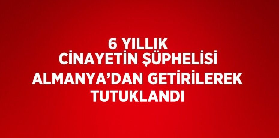 6 YILLIK CİNAYETİN ŞÜPHELİSİ ALMANYA’DAN GETİRİLEREK TUTUKLANDI