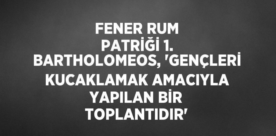 FENER RUM PATRİĞİ 1. BARTHOLOMEOS, 'GENÇLERİ KUCAKLAMAK AMACIYLA YAPILAN BİR TOPLANTIDIR'