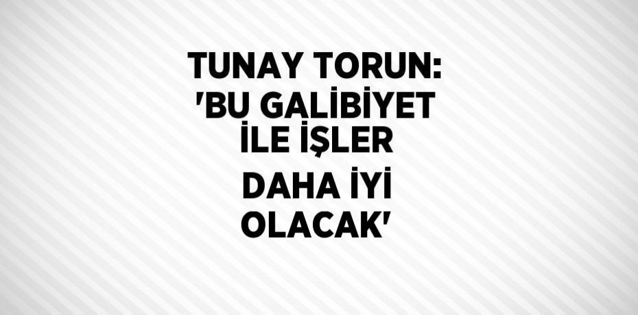 TUNAY TORUN: 'BU GALİBİYET İLE İŞLER DAHA İYİ OLACAK'