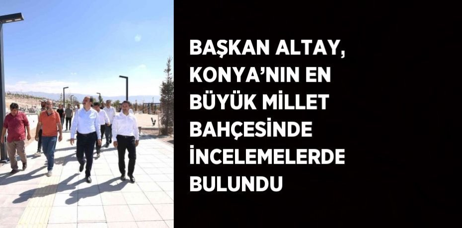 BAŞKAN ALTAY, KONYA’NIN EN BÜYÜK MİLLET BAHÇESİNDE İNCELEMELERDE BULUNDU